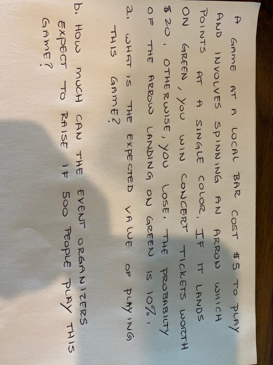 A
#5 TO pAY
GAME
AT
LOCAL BAR
COST
A
AND
INVOLVES SPINNING
AN
ARRON
WHICH
POINTS
AT
SINGLE COLOR, IF
LANDS
ON
GREEN
ノyou
CONCERT
TICKETS WORTH
WIN
$ 20,
OTHE RWISE, you
LOSE. THE PROBABILTY
OF
THE
ARROW
LANDING ON GREEN
Is 10%
a.
WHAT IS
THE
EXPE CTED
VA LUE
OF PLAY INNG
THIS
GAME?
b. How
MUCH
CAN
THモ
EVENT ORGANIZERS
EXPECT TO RAISE
500 PEOPLE PLAY THIS
GAME?
