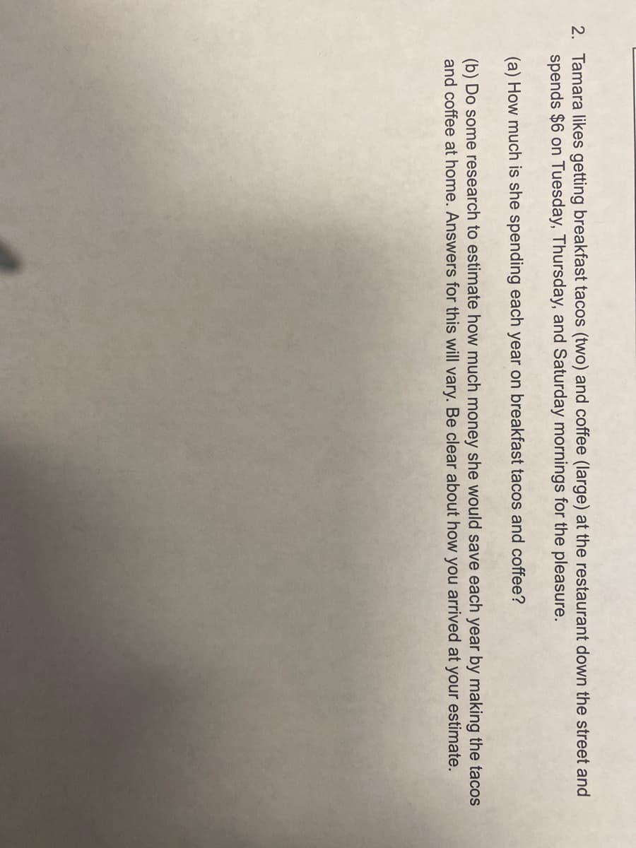 2. Tamara likes getting breakfast tacos (two) and coffee (large) at the restaurant down the street and
spends $6 on Tuesday, Thursday, and Saturday mornings for the pleasure.
(a) How much is she spending each year on breakfast tacos and coffee?
(b) Do some research to estimate how much money she would save each year by making the tacos
and coffee at home. Answers for this will vary. Be clear about how you arrived at your estimate.
