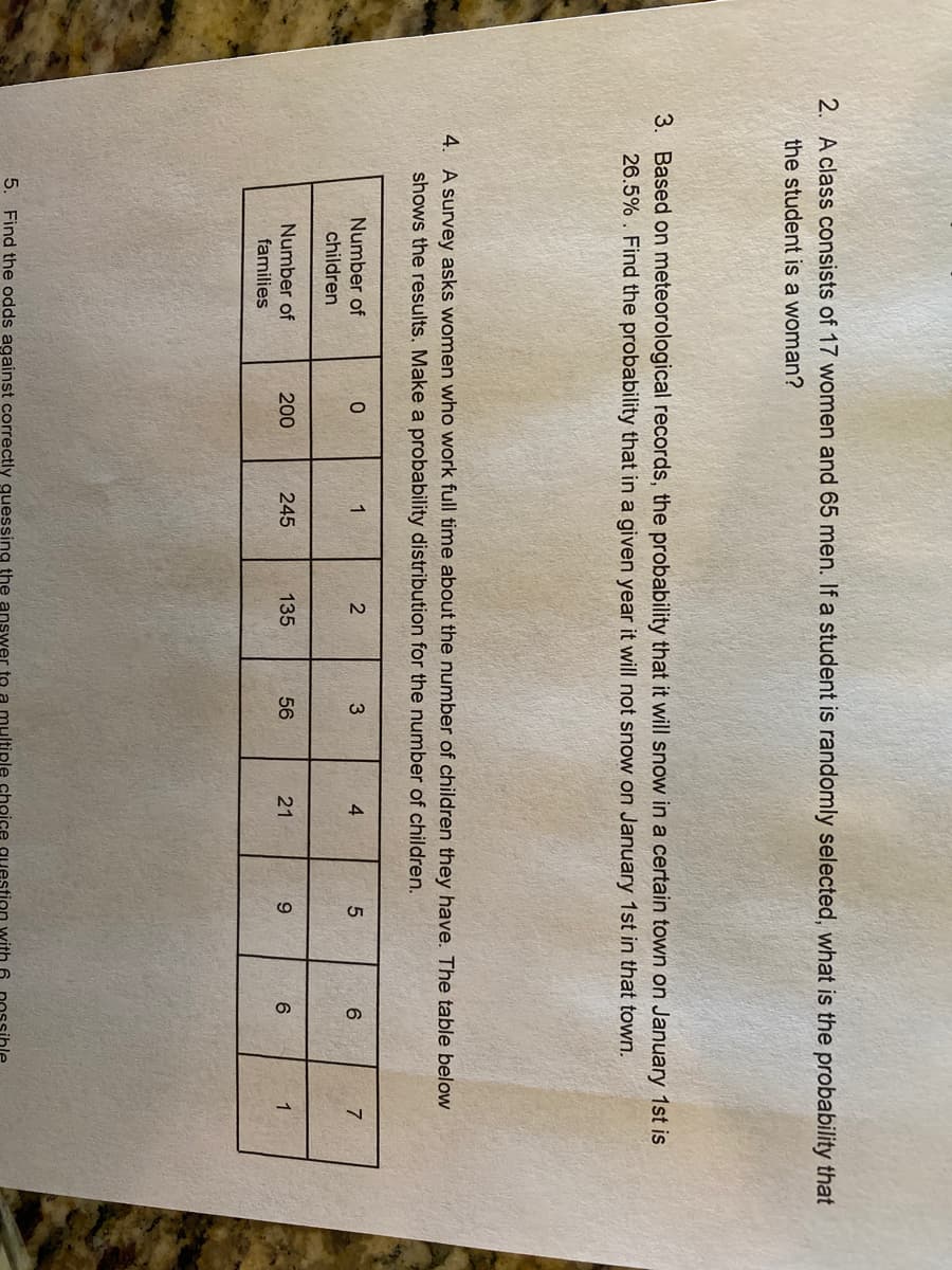 2. A class consists of 17 women and 65 men. If a student is randomly selected, what is the probability that
the student is a woman?
3. Based on meteorological records, the probability that it will snow in a certain town on January 1st is
26.5% . Find the probability that in a given year it will not snow on January 1st in that town.
4. A survey asks women who work full time about the number of children they have. The table below
shows the results. Make a probability distribution for the number of children.
Number of
children
1
3
4
Number of
200
245
135
56
21
9.
1
families
5. Find the odds against correctly guessing the answer to
multiple ochoice
tion with 6
