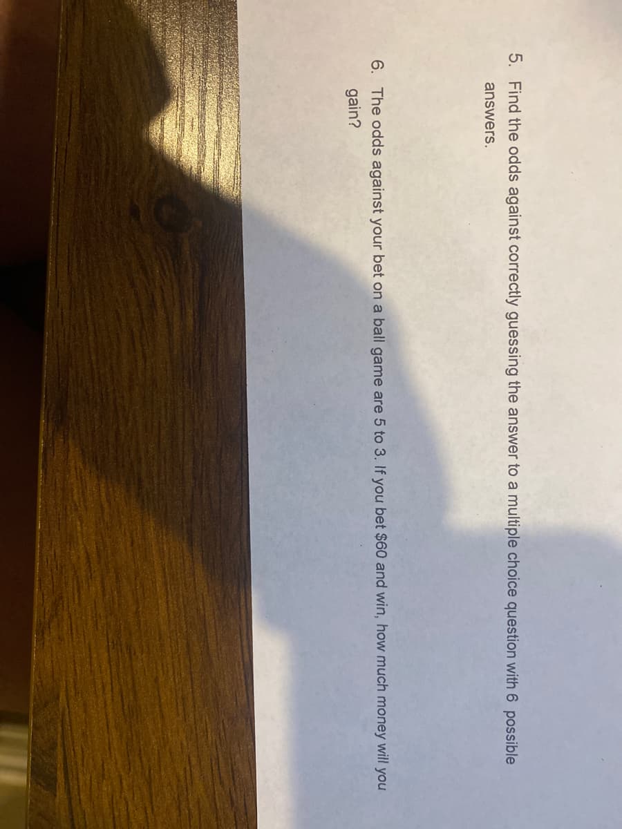 5. Find the odds against correctly guessing the answer to a multiple choice question with 6 possible
answers.
6. The odds against your bet on a ball game are 5 to 3. If you bet $60 and win, how much money will you
gain?

