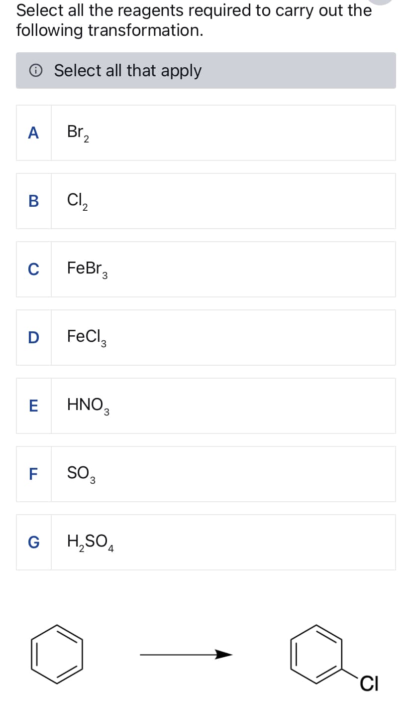 Select all the reagents required to carry out the
following transformation.
Select all that apply
A Br₂
B
Cl₂
C
FeBr₂
D FeCl3
E
FL
HNO3
SO₂
G
H₂SO
4
CI