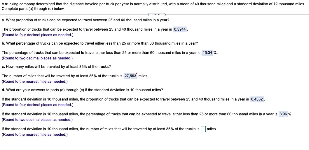 A trucking company determined that the distance traveled per truck per year is normally distributed, with a mean of 40 thousand miles and a standard deviation of 12 thousand miles.
Complete parts (a) through (d) below.
a. What proportion of trucks can be expected to travel between 25 and 40 thousand miles in a year?
The proportion of trucks that can be expected to travel between 25 and 40 thousand miles in a year is 0.3944.
(Round to four decimal places as needed.)
b. What percentage of trucks can be expected to travel either less than 25 or more than 60 thousand miles in a year?
The percentage of trucks that can be expected to travel either less than 25 or more than 60 thousand miles in a year is 15.34 %.
(Round to two decimal places as needed.)
c. How many miles will be traveled by at least 85% of the trucks?
The number of miles that will be traveled by at least 85% of the trucks is 27,563 miles.
(Round to the nearest mile as needed.)
d. What are your answers to parts (a) through (c) if the standard deviation is 10 thousand miles?
If the standard deviation is 10 thousand miles, the proportion of trucks that can be expected to travel between 25 and 40 thousand miles in a year is 0.4332.
(Round to four decimal places as needed.)
If the standard deviation is 10 thousand miles, the percentage of trucks that can be expected to travel either less than 25 or more than 60 thousand miles in a year is 8.96 %.
(Round to two decimal places as needed.)
If the standard deviation is 10 thousand miles, the number of miles that will be traveled by at least 85% of the trucks is
miles.
(Round to the nearest mile as needed.)
