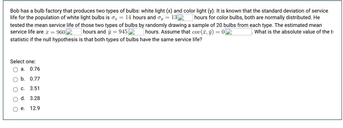 Bob has a bulb factory that produces two types of bulbs: white light (x) and color light (y). It is known that the standard deviation of service
life for the population of white light bulbs is o
tested the mean service life of those two types of bulbs by randomly drawing a sample of 20 bulbs from each type. The estimated mean
service life are a
14 hours and oy
= 13
hours for color bulbs, both are normally distributed. He
960
hours and y = 945
hours. Assume that cov(, j) = 0
What is the absolute value of the t-
statistic if the null hypothesis is that both types of bulbs have the same service life?
Select one:
а.
0.76
b. 0.77
С.
3.51
d. 3.28
е.
12.9
