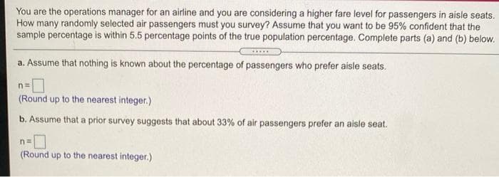 You are the operations manager for an airline and you are considering a higher fare level for passengers in aisle seats.
How many randomly selected air passengers must you survey? Assume that you want to be 95% confident that the
sample percentage is within 5.5 percentage points of the true population percentage. Complete parts (a) and (b) below.
a. Assume that nothing is known about the percentage of passengers who prefer aisle seats.
(Round up to the nearest integer.)
b. Assume that a prior survey suggests that about 33% of air passengers prefer an aisle seat.
n3=
(Round up to the nearest integer.)
