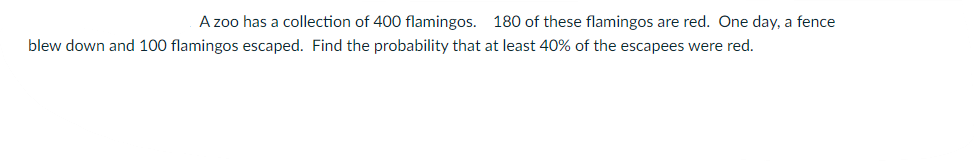 A zoo has a collection of 400 flamingos. 180 of these flamingos are red. One day, a fence
blew down and 100 flamingos escaped. Find the probability that at least 40% of the escapees were red.
