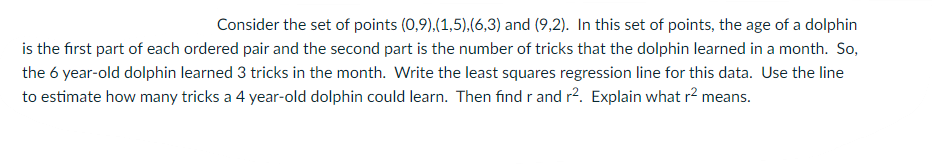 Consider the set of points (0,9),(1,5),(6,3) and (9,2). In this set of points, the age of a dolphin
is the first part of each ordered pair and the second part is the number of tricks that the dolphin learned in a month. So,
the 6 year-old dolphin learned 3 tricks in the month. Write the least squares regression line for this data. Use the line
to estimate how many tricks a 4 year-old dolphin could learn. Then find r and r2. Explain what r2 means.
