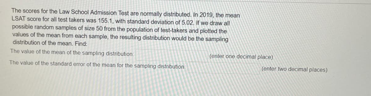The scores for the Law School Admission Test are normally distributed. In 2019, the mean
LSAT score for all test takers was 155.1, with standard deviation of 5.02. If we draw all
possible random samples of size 50 from the population of test-takers and plotted the
values of the mean from each sample, the resulting distribution would be the sampling
distribution of the mean. Find:
The value of the mean of the sampling distribution:
The value of the standard error of the mean for the sampling distribution:
(enter one decimal place)
(enter two decimal places)