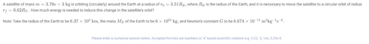 A satellite of mass m = 3.76e + 3 kg is orbiting (circularly) around the Earth at a radius of ro = 3.51Rg, where Re is the radius of the Earth, and it is necessary to move the satellite to a circular orbit of radius
rf = 6.62RE. How much energy is needed to induce this change in the satellite's orbit?
Note: Take the radius of the Earth to be 6.37 x 10³ km, the mass Mg of the Earth to be 6 x 1024 kg, and Newton's constant G to be 6.674 x 10-11 m³kg ¹s 2.
Please enter a numerical answer below. Accepted formats are numbers or "e" based scientific notation e.g. 0.23, -2, 1e6, 5.23e-8