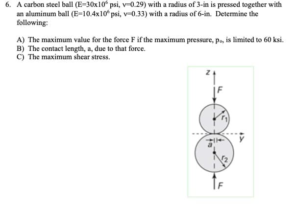 6. A carbon steel ball (E=30x106 psi, v=0.29) with a radius of 3-in is pressed together with
an aluminum ball (E=10.4x10° psi, v=0.33) with a radius of 6-in. Determine the
following:
A) The maximum value for the force F if the maximum pressure, po, is limited to 60 ksi.
B) The contact length, a, due to that force.
C) The maximum shear stress.
YA