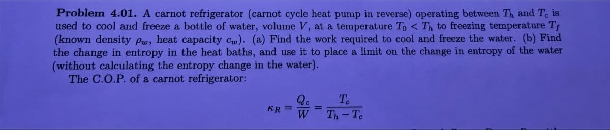 Problem 4.01. A carnot refrigerator (carnot cycle heat pump in reverse) operating between Th and Te is
used to cool and freeze a bottle of water, volume V, at a temperature To < Th to freezing temperature T
(known density Pw, heat capacity cw). (a) Find the work required to cool and freeze the water. (b) Find
the change in entropy in the heat baths, and use it to place a limit on the change in entropy of the water
(without calculating the entropy change in the water).
The C.O.P. of a carnot refrigerator:
KR=
Qc
=
W
Te
Th-Te