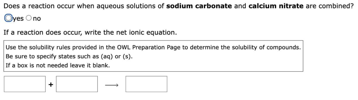 Does a reaction occur when aqueous solutions of sodium carbonate and calcium nitrate are combined?
Oyes Ono
If a reaction does occur, write the net ionic equation.
Use the solubility rules provided in the OWL Preparation Page to determine the solubility of compounds.
Be sure to specify states such as (aq) or (s).
If a box is not needed leave it blank.
+