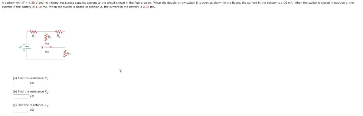 A battery with & = 4.30 V and no internal resistance supplies current to the circuit shown in the figure below. When the double-throw switch S is open as shown in the figure, the current in the battery is 1.00 mA. When the switch is closed in position a, the
current in the battery is 1.18 mA. When the switch is closed in position b, the current in the battery is 2.02 mA.
www
R₁ >R₂ R₂
(37
ba
(a) Find the resistance R₁.
KQ
(b) Find the resistance R₂.
(c) Find the resistance R3-
Ⓡ