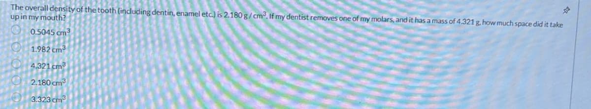 The overall density of the tooth (including dentin, enamel etc.) is 2.180 g/cm³. If my dentist removes one of my molars, and it has a mass of 4.321 g, how much space did it take
up in my mouth?
0.5045 cm³
1.982 cm3
4.321 cm3
2.180 cm³
3.323 cm³