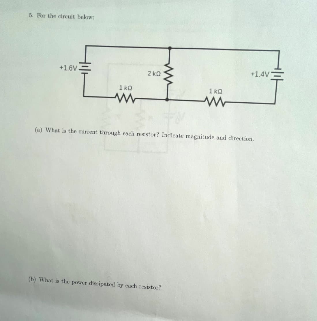 5. For the circuit below:
+1.6V
ΙΚΩ
www
2kQ
1kQ
ww
(b) What is the power dissipated by each resistor?
+1.4V
(a) What is the current through each resistor? Indicate magnitude and direction.