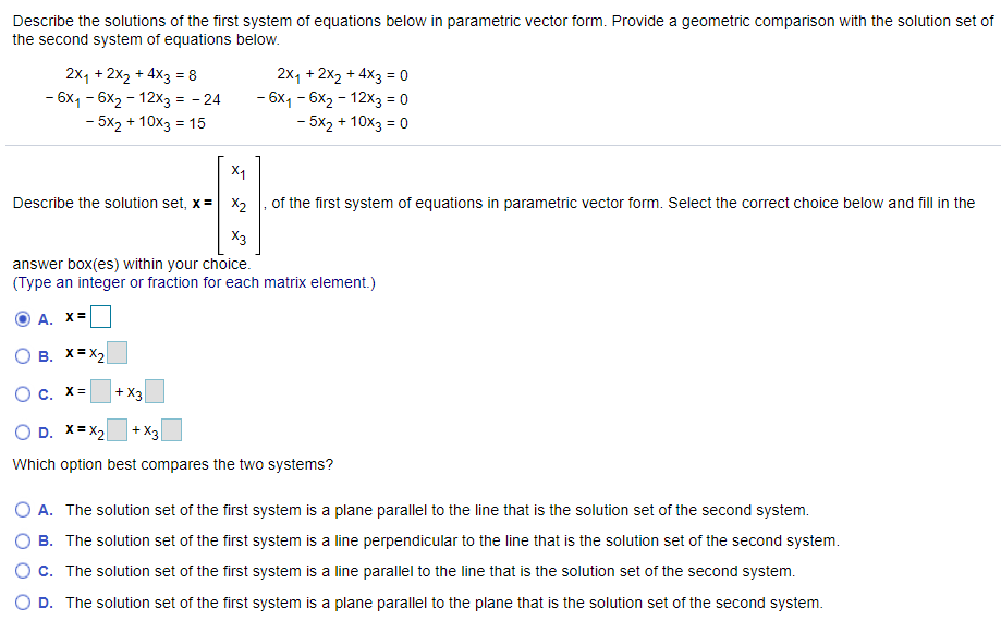 Describe the solutions of the first system of equations below in parametric vector form. Provide a geometric comparison with the solution set of
the second system of equations below.
2x, + 2x2 + 4X3 = 8
- 6x1 - 6x2 - 12x3 = - 24
- 5x2 + 10x3 = 15
2x, + 2x2 + 4x3 = o
- 6x1 - 6x2 - 12x3 = 0
- 5x2 + 10x3 = 0
%3D
%3D
Describe the solution set, x = X2
of the first system of equations in parametric vector form. Select the correct choice below and fill in the
X3
answer box(es) within your choice.
(Type an integer or fraction for each matrix element.)
А. X
B. X= X2
O c. X=
+ X3
O D. X= X2
+ X3
Which option best compares the two systems?
A. The solution set of the first system is a plane parallel to the line that is the solution set of the second system.
B. The solution set of the first system is a line perpendicular to the line that is the solution set of the second system.
c. The solution set of the first system is a line parallel to the line that is the solution set of the second system.
O D. The solution set of the first system is a plane parallel to the plane that is the solution set of the second system.
