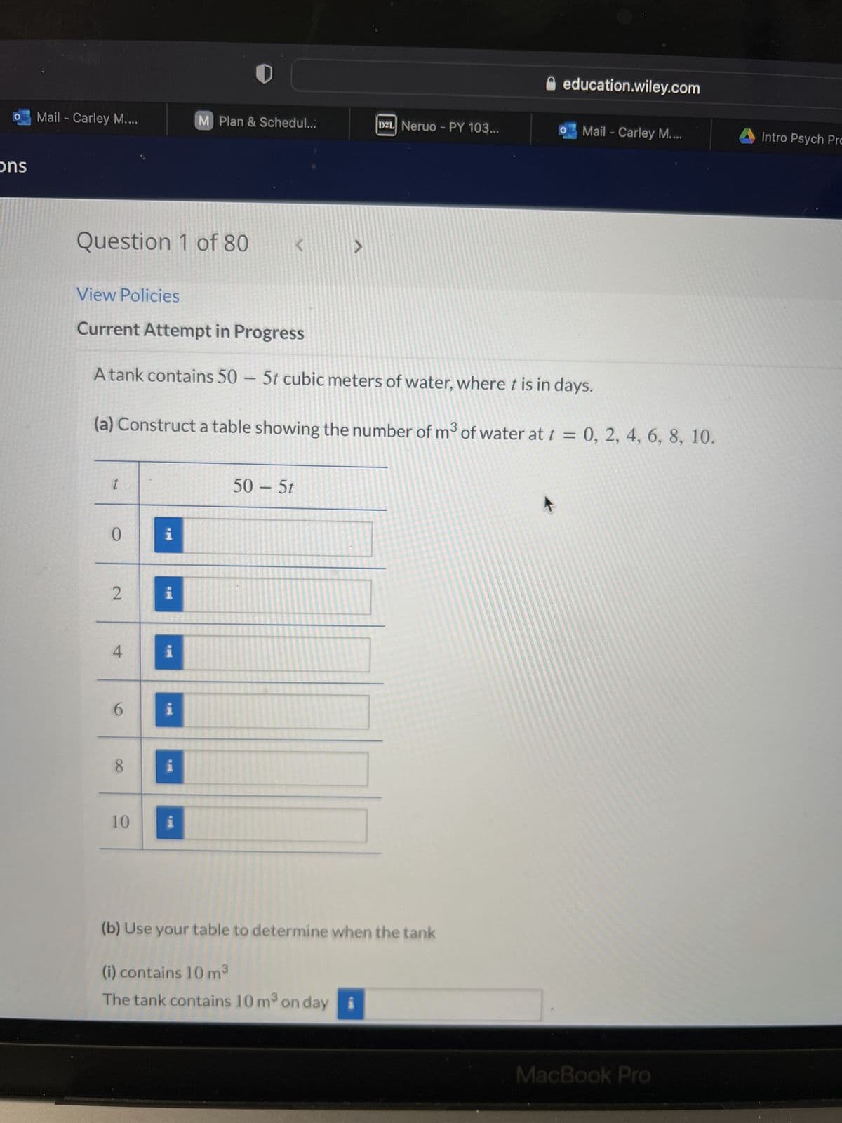 ons
Mail - Carley M....
Question 1 of 80
t
0
2
4
View Policies
Current Attempt in Progress
A tank contains 50 - 5t cubic meters of water, where t is in days.
(a) Construct a table showing the number of m³ of water at t = 0, 2, 4, 6, 8, 10.
6
8
10
i
i
i
i
M Plan & Schedul...
i
i
50 - 5t
V
D21 Neruo - PY 103...
(i) contains 10 m³
The tank contains 10 m³ on day
(b) Use your table to determine when the tank
education.wiley.com
Mail - Carley M....
MacBook Pro
Intro Psych Pro