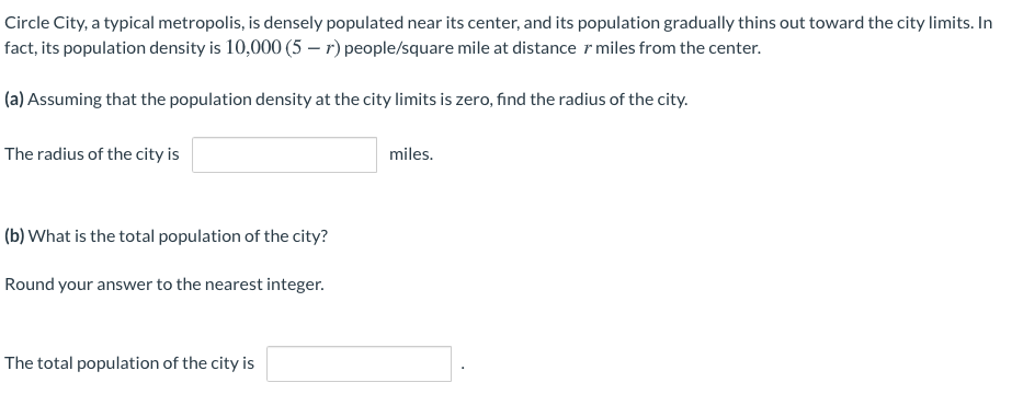 Circle City, a typical metropolis, is densely populated near its center, and its population gradually thins out toward the city limits. In
fact, its population density is 10,000 (5 – r) people/square mile at distance r miles from the center.
(a) Assuming that the population density at the city limits is zero, find the radius of the city.
The radius of the city is
miles.
(b) What is the total population of the city?
Round your answer to the nearest integer.
The total population of the city is
