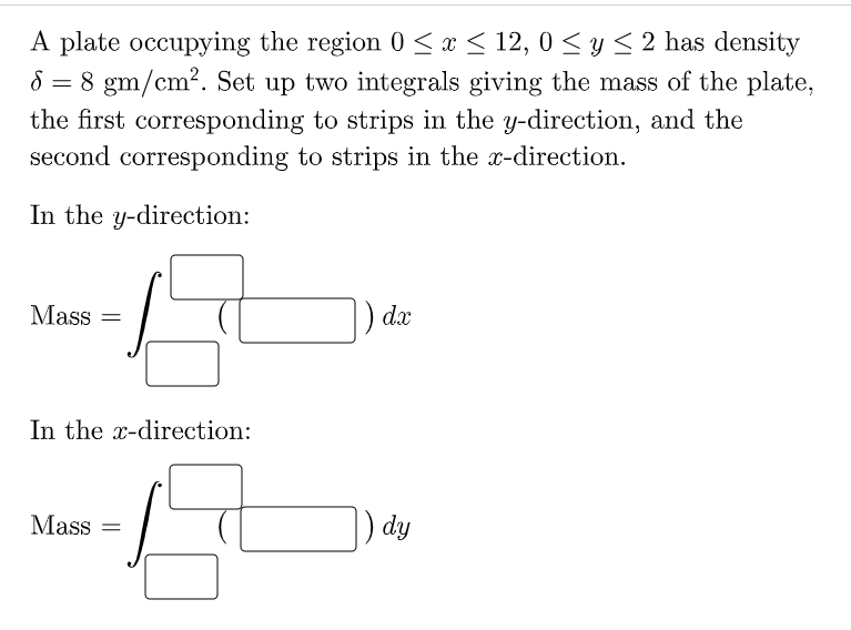 A plate occupying the region 0 < x < 12, 0 < y< 2 has density
8 = 8 gm/cm?. Set up two integrals giving the mass of the plate,
the first corresponding to strips in the y-direction, and the
second corresponding to strips in the x-direction.
In the y-direction:
Mass =
) dx
In the x-direction:
Mass =
) dy
