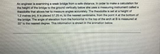 An engineer is examining a weak bridge from a safe distance. In order to make a calculation for
the height of the bridge to the ground vertically below she uses a measuring instrument called a
theodolite that allows her to measure angles accurately. The theodolite is set at a height of
1.2 metres (m). It is placed 57.25 m, to the nearest centimetre, from the point A at the bottom of
the bridge. The angle of elevation from the horizontal to the top of the arch at B is measured at
22° to the nearest degree. This information is shown in the animation below.
