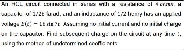 An RCL circuit connected in series with a resistance of 4 ohms, a
capacitor of 1/26 farad, and an inductance of 1/2 henry has an applied
voltage E(t) = 16 sin 7t. Assuming no initial current and no initial charge
on the capacitor. Find subsequent charge on the circuit at any time t,
using the method of undetermined coefficients.
