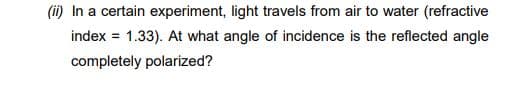 (ii) In a certain experiment, light travels from air to water (refractive
index = 1.33). At what angle of incidence is the reflected angle
completely polarized?
