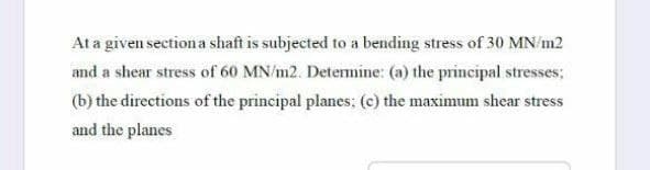 At a given sectiona shaft is subjected to a bending stress of 30 MN/m2
and a shear stress of 60 MN/m2. Detemine: (a) the principal stresses;
(b) the directions of the principal planes: (c) the maximum shear stress
and the planes
