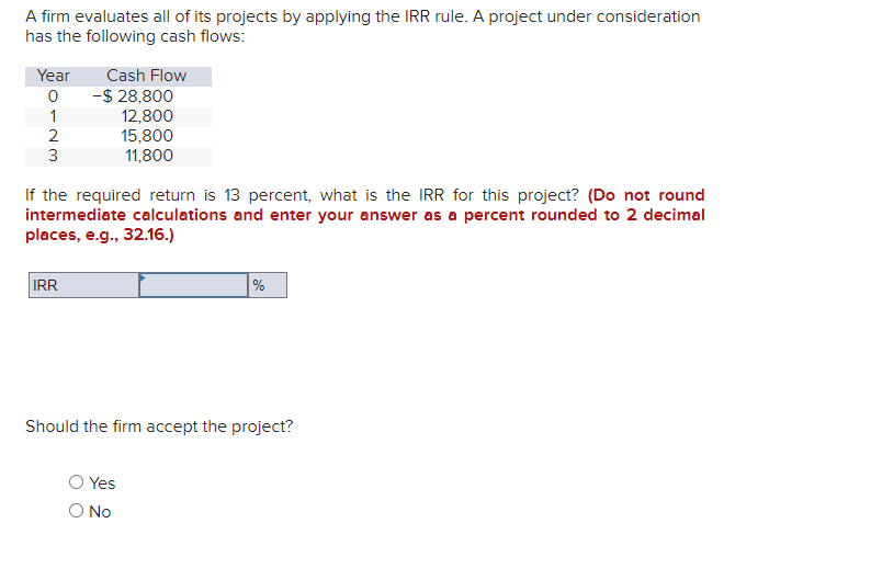 A firm evaluates all of its projects by applying the IRR rule. A project under consideration
has the following cash flows:
Year
0
1
2
3
Cash Flow
IRR
-$ 28,800
12,800
15,800
11,800
If the required return is 13 percent, what is the IRR for this project? (Do not round
intermediate calculations and enter your answer as a percent rounded to 2 decimal
places, e.g., 32.16.)
Should the firm accept the project?
Yes
%
O No