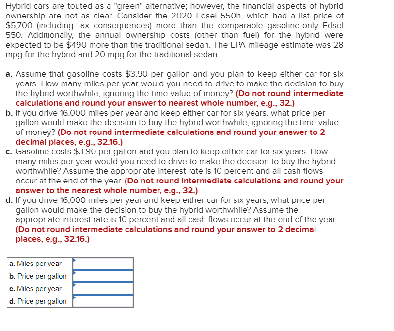 Hybrid cars are touted as a "green" alternative; however, the financial aspects of hybrid
ownership are not as clear. Consider the 2020 Edsel 550h, which had a list price of
$5,700 (including tax consequences) more than the comparable gasoline-only Edsel
550. Additionally, the annual ownership costs (other than fuel) for the hybrid were
expected to be $490 more than the traditional sedan. The EPA mileage estimate was 28
mpg for the hybrid and 20 mpg for the traditional sedan.
a. Assume that gasoline costs $3.90 per gallon and you plan to keep either car for six
years. How many miles per year would you need to drive to make the decision to buy
the hybrid worthwhile, ignoring the time value of money? (Do not round intermediate
calculations and round your answer to nearest whole number, e.g., 32.)
b. If you drive 16,000 miles per year and keep either car for six years, what price per
gallon would make the decision to buy the hybrid worthwhile, ignoring the time value
of money? (Do not round intermediate calculations and round your answer to 2
decimal places, e.g., 32.16.)
c. Gasoline costs $3.90 per gallon and you plan to keep either car for six years. How
many miles per year would you need to drive to make the decision to buy the hybrid
worthwhile? Assume the appropriate interest rate is 10 percent and all cash flows
occur at the end of the year. (Do not round intermediate calculations and round your
answer to the nearest whole number, e.g., 32.)
d. If you drive 16,000 miles per year and keep either car for six years, what price per
gallon would make the decision to buy the hybrid worthwhile? Assume the
appropriate interest rate is 10 percent and all cash flows occur at the end of the year.
(Do not round intermediate calculations and round your answer to 2 decimal
places, e.g., 32.16.)
a. Miles per year
b. Price per gallon
c. Miles per year
d. Price per gallon