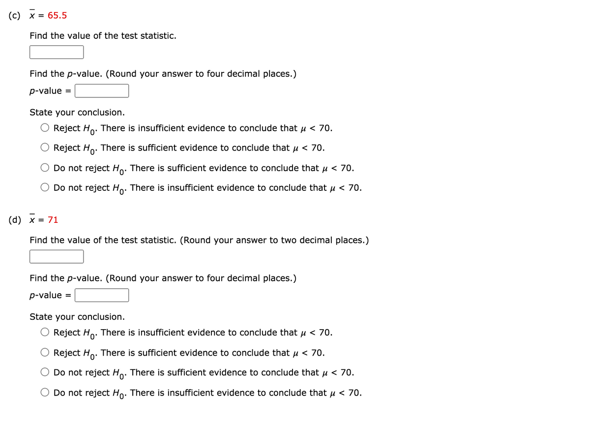 (c) x = 65.5
Find the value of the test statistic.
Find the p-value. (Round your answer to four decimal places.)
p-value
=
State your conclusion.
Reject Ho.
There is insufficient evidence to conclude that u < 70.
Reject Ho. There is sufficient evidence to conclude that µ < 70.
Do not reject Ho. There is sufficient evidence to conclude that u < 70.
Do not reject Ho. There is insufficient evidence to conclude that u < 70.
0'
(d) x:
= 71
Find the value of the test statistic. (Round your answer to two decimal places.)
Find the p-value. (Round your answer to four decimal places.)
p-value
State your conclusion.
Reject Ho. There is insufficient evidence to conclude that u < 70.
Reject Ho. There is sufficient evidence to conclude that u < 70.
Do not reject Ho. There is sufficient evidence to conclude that u < 70.
Do not reject Ho. There is insufficient evidence to conclude that u < 70.
