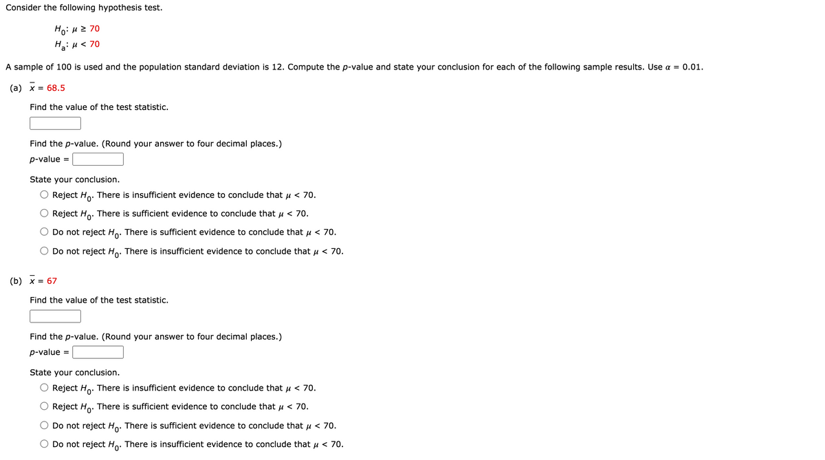 Consider the following hypothesis test.
Ho: u 2 70
H: u < 70
A sample of 100 is used and the population standard deviation is 12. Compute the p-value and state your conclusion for each of the following sample results. Use a = 0.01.
(а) х 3D 68.5
Find the value of the test statistic.
Find the p-value. (Round your answer to four decimal places.)
p-value
State your conclusion.
Reject Ho.
There is insufficient evidence to conclude that u < 70.
Reject Ho. There is sufficient evidence to conclude that u < 70.
Do not reject Ho. There is sufficient evidence to conclude that u < 70.
Do not reject Ho. There is insufficient evidence to conclude that u < 70.
(b) х %3D 67
Find the value of the test statistic.
Find the p-value. (Round your answer to four decimal places.)
p-value
State your conclusion.
Reject Ho. There is insufficient evidence to conclude that u < 70.
Reject Ho. There is sufficient evidence to conclude that u < 70.
Do not reject Ho. There is sufficient evidence to conclude that u < 70.
Do not reject Ho. There is insufficient evidence to conclude that u < 70.
0'
