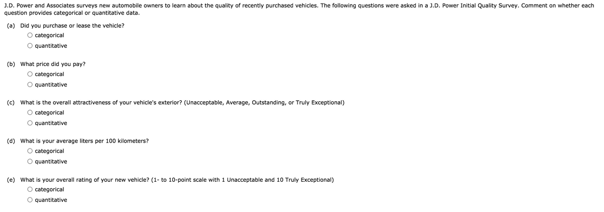 J.D. Power and Associates surveys new automobile owners to learn about the quality of recently purchased vehicles. The following questions were asked in a J.D. Power Initial Quality Survey. Comment on whether each
question provides categorical or quantitative data.
(a) Did you purchase or lease the vehicle?
categorical
quantitative
(b) What price did you pay?
categorical
quantitative
(c) What is the overall attractiveness of your vehicle's exterior? (Unacceptable, Average, Outstanding, or Truly Exceptional)
categorical
quantitative
(d) What is your average liters per 100 kilometers?
categorical
quantitative
(e) What is your overall rating of your new vehicle? (1- to 10-point scale with 1 Unacceptable and 10 Truly Exceptional)
categorical
quantitative
