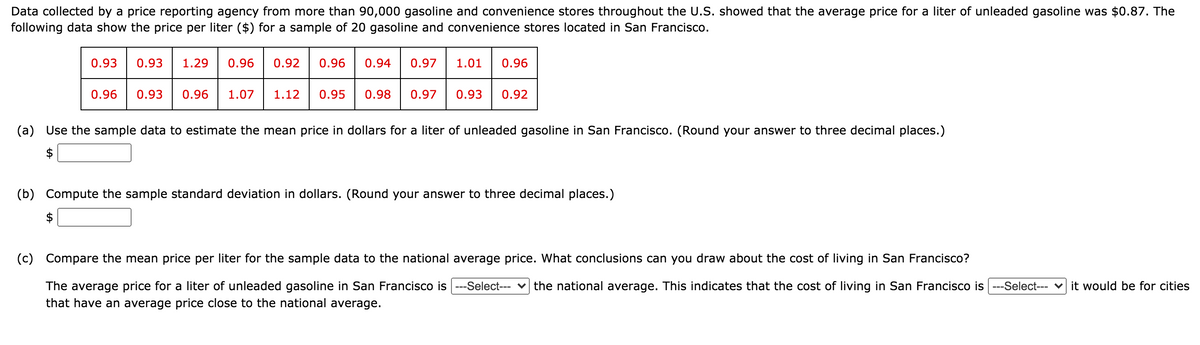 Data collected by a price reporting agency from more than 90,000 gasoline and convenience stores throughout the U.S. showed that the average price for a liter of unleaded gasoline was $0.87. The
following data show the price per liter ($) for a sample of 20 gasoline and convenience stores located in San Francisco.
0.93
0.93
1.29
0.96
0.92
0.96
0.94
0.97
1.01
0.96
0.96
0.93
0.96
1.07
1.12
0.95
0.98
0.97
0.93
0.92
(a) Use the sample data to estimate the mean price in dollars for a liter of unleaded gasoline in San Francisco. (Round your answer to three decimal places.)
$
(b) Compute the sample standard deviation in dollars. (Round your answer to three decimal places.)
$
(c) Compare the mean price per liter for the sample data to the national average price. What conclusions can you draw about the cost of living in San Francisco?
The average price for a liter of unleaded gasoline in San Francisco is ---Select-- v the national average. This indicates that the cost of living in San Francisco is --Select--- v it would be for cities
that have an average price close to the national average.
