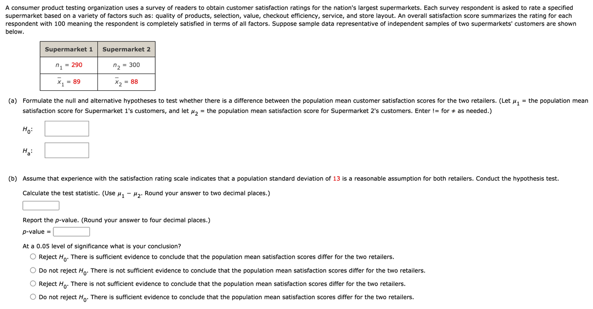 A consumer product testing organization uses a survey of readers to obtain customer satisfaction ratings for the nation's largest supermarkets. Each survey respondent is asked to rate a specified
supermarket based on a variety of factors such as: quality of products, selection, value, checkout efficiency, service, and store layout. An overall satisfaction score summarizes the rating for each
respondent with 100 meaning the respondent is completely satisfied in terms of all factors. Suppose sample data representative of independent samples of two supermarkets' customers are shown
below.
Supermarket 1
Supermarket 2
= 290
300
X1
= 89
X, = 88
(a) Formulate the null and alternative hypotheses to test whether there is a difference between the population mean customer satisfaction scores for the two retailers. (Let u,
= the population mean
satisfaction score for Supermarket 1's customers, and let u,
the population mean satisfaction score for Supermarket 2's customers. Enter != for + as needed.)
Ho:
Ha:
(b) Assume that experience with the satisfaction rating scale indicates that a population standard deviation of 13 is a reasonable assumption for both retailers. Conduct the hypothesis test.
Calculate the test statistic. (Use u, - u,. Round your
nswer to two decimal places.)
Report the p-value. (Round your answer to four decimal places.)
p-value
At a 0.05 level of significance what is your conclusion?
Reject Ho. There is sufficient evidence to conclude that the population mean satisfaction scores differ for the two retailers.
Do not reject Ho. There is not sufficient evidence to conclude that the population mean satisfaction scores differ for the two retailers.
Reject Ho.
There is not sufficient evidence to conclude that the population mean satisfaction scores differ for the two retailers.
Do not reject Ho. There is sufficient evidence to conclude that the population mean satisfaction scores differ for the two retailers.
