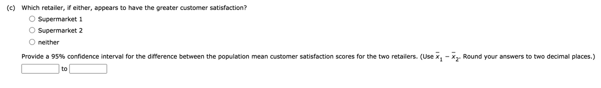 (c)
Which retailer, if either, appears to have the greater customer satisfaction?
Supermarket 1
Supermarket 2
neither
Provide a 95% confidence interval for the difference between the population mean customer satisfaction scores for the two retailers. (Use x, – x,. Round your answers to two decimal places.)
to
