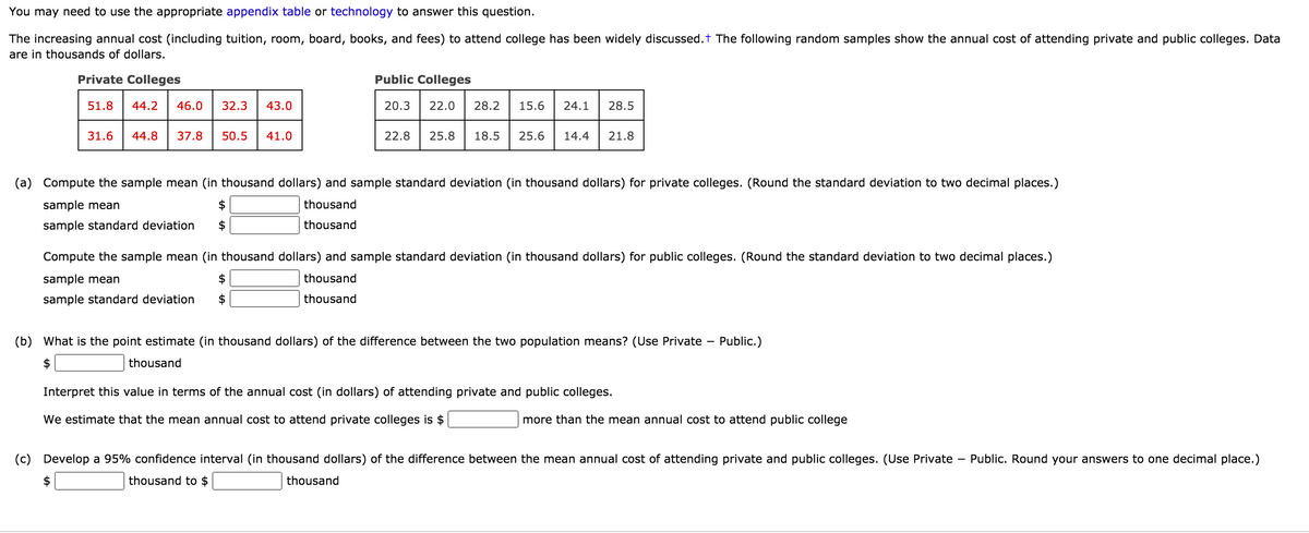 You may need to use the appropriate appendix table or technology to answer this question.
The increasing annual cost (including tuition, room, board, books, and fees) to attend college has been widely discussed.t The following random samples show the annual cost of attending private and public colleges. Data
are in thousands of dollars.
Private Colleges
Public Colleges
51.8
44.2
46.0
32.3
43.0
20.3
22.0
28.2
15.6
24.1
28.5
31.6
44.8
37.8
50.5
41.0
22.8
25.8
18.5
25.6
14.4
21.8
(a)
Compute the sample mean (in thousand dollars) and sample standard deviation (in thousand dollars) for private colleges. (Round the standard deviation to two decimal places.)
sample mean
thousand
sample standard deviation
thousand
Compute the sample mean (in thousand dollars) and sample standard deviation (in thousand dollars) for public colleges. (Round the standard deviation to two decimal places.)
sample mean
thousand
sample standard deviation
thousand
(b) What is the point estimate (in thousand dollars) of the difference between the two population means? (Use Private –
Public.)
thousand
Interpret this value in terms of the annual cost (in dollars) of attending private and public colleges.
We estimate that the mean annual cost to attend private colleges is $
more than the mean annual cost to attend public college
(c)
Develop a 95% confidence interval (in thousand dollars) of the difference between the mean annual cost of attending private and public colleges. (Use Private
- Public. Round your answers to one decimal place.)
thousand to $
thousand
