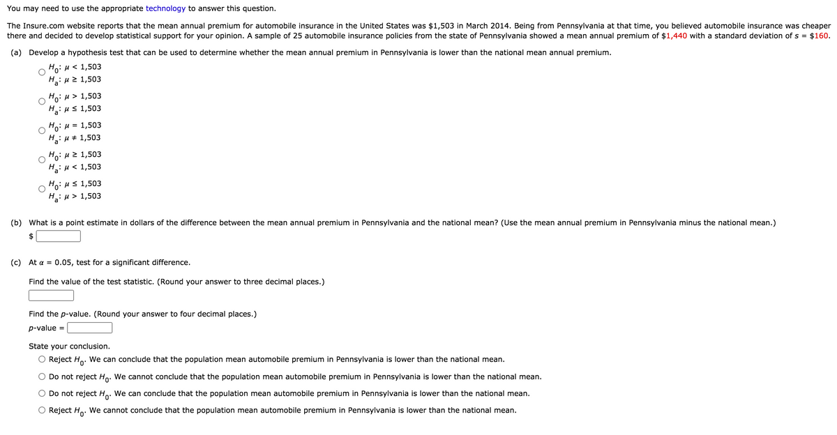 You may need to use the appropriate technology to answer this question.
The Insure.com website reports that the mean annual premium for automobile insurance in the United States was $1,503 in March 2014. Being from Pennsylvania at that time, you believed automobile insurance was cheaper
there and decided to develop statistical support for your opinion. A sample of 25 automobile insurance policies from the state of Pennsylvania showed a mean annual premium of $1,440 with a standard deviation of s = $160.
(a) Develop a hypothesis test that can be used to determine whether the mean annual premium in Pennsylvania is lower than the national mean annual premium.
Но: и < 1,503
H.. μ> 1,503
:
a
Ho: H > 1,503
,:и S 1,503
Ha
1,503
H :
a
H # 1,503
Ho. μ1,503
Н: и < 1,503
Ha
Ho: H< 1,503
Н.: и> 1,503
a
(b) What is a point estimate in dollars of the difference between the mean annual premium in Pennsylvania and the national mean? (Use the mean annual premium in Pennsylvania minus the national mean.)
$
( C ) At α =
0.05, test for a significant difference.
Find the value of the test statistic. (Round your answer to three decimal places.)
Find the p-value. (Round your answer to four decimal places.)
p-value
State your conclusion.
O Reject H.. We can conclude that the population mean automobile premium in Pennsylvania is lower than the national mean.
Do not reject Ho. We cannot conclude that the population mean automobile premium in Pennsylvania is lower than the national mean.
O Do not reject Ho. We can conclude that the population mean automobile premium in Pennsylvania is lower than the national mean.
Reject Ho. We cannot conclude that the population mean automobile premium in Pennsylvania is lower than the national mean.
