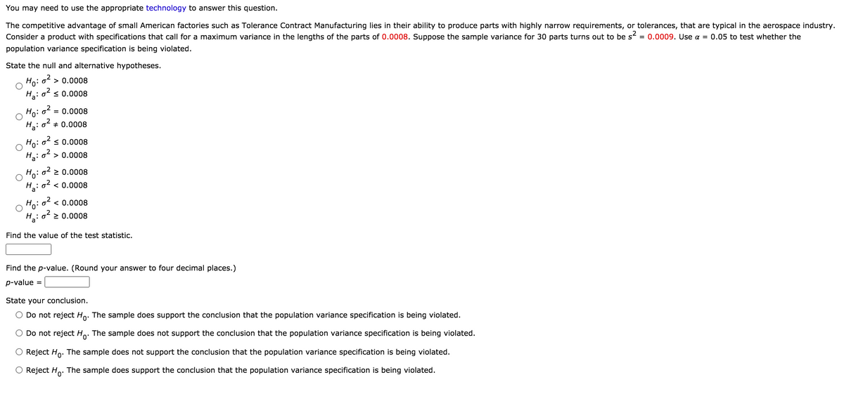 You may need to use the appropriate technology to answer this question.
The competitive advantage of small American factories such as Tolerance Contract Manufacturing lies in their ability to produce parts with highly narrow requirements, or tolerances, that are typical in the aerospace industry.
Consider a product with specifications that call for a maximum variance in the lengths of the parts of 0.0008. Suppose the sample variance for 30 parts turns out to be s² = 0.0009. Use a = 0.05 to test whether the
population variance specification is being violated.
State the null and alternative hypotheses.
Ho:
o2
> 0.0008
H,: oʻ s 0.0008
Ho: o?.
= 0.0008
o2 + 0.0008
Ha:
Ho: o s 0.0008
H: o > 0.0008
: o2 > 0.0008
Ho
H : o2 < 0.0008
Ho: o² < 0.0008
H : o² > 0.0008
Find the value of the test statistic.
Find the p-value. (Round your answer to four decimal places.)
p-value
%D
State your conclusion.
O Do not reject Ho. The sample does support the conclusion that the population variance specification is being violated.
Do not reject Ho: The sample does not support the conclusion that the population variance specification is being violated.
Reject Ho. The sample does not support the conclusion that the population variance specification is being violated.
O Reject Ho.
The sample does support the conclusion that the population variance specification is being violated.

