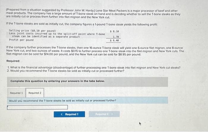 (Prepared from a situation suggested by Professor John W. Hardy.) Lone Star Meat Packers is a major processor of beef and other
meat products. The company has a large amount of T-bone steak on hand and is deciding whether to sell the T-bone steaks as they
are initially cut or process them further into filet mignon and the New York cut.
If the T-bone steaks are sold as initially cut, the company figures a 1-pound T-bone steak yields the following profit:
Selling price ($8.10 per pound)
Less joint costs incurred up to the split-off point where T-bone
steak can be identified as a separate product
Profit per pound
If the company further processes the T-bone steaks, then one 16-ounce T-bone steak will yield one 6-ounce filet mignon, one 8-ounce
New York cut, and two ounces of waste. It costs $0.15 to further process one T-bone steak into the filet mignon and New York cuts. The
filet mignon can be sold for $14.00 per pound, and the New York cut can be sold for $8.95 per pound.
$8.10.
1.70
$6.40
Required:
1. What is the financial advantage (disadvantage) of further processing one T-bone steak into filet mignon and New York cut steaks?
2. Would you recommend the T-bone steaks be sold as initially cut or processed further?
Complete this question by entering your answers in the tabs below.
Required 1 Required 2
Would you recommend the T-bone steaks be sold as initially cut or processed further?
< Required 1
Required 2 >
