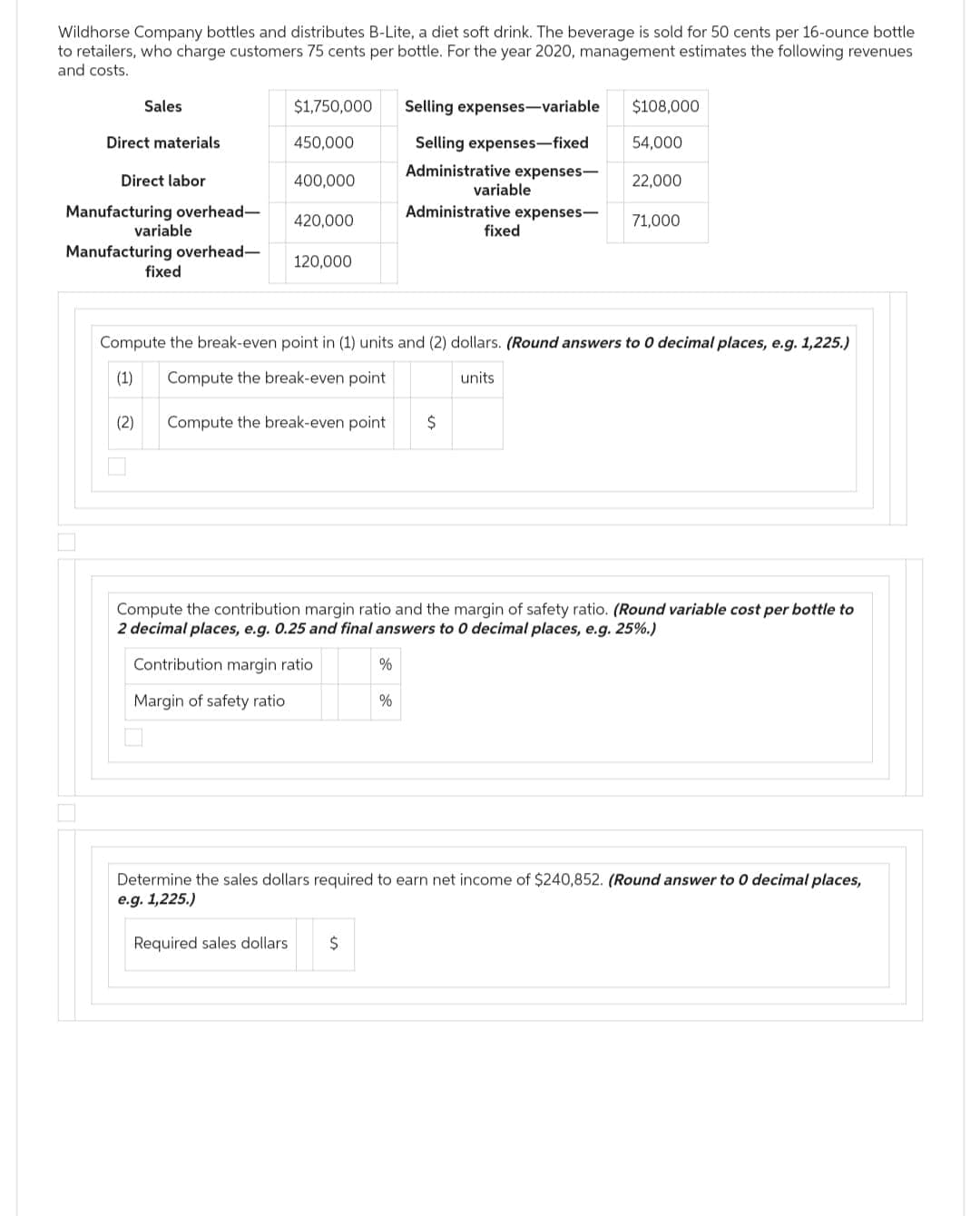 Wildhorse Company bottles and distributes B-Lite, a diet soft drink. The beverage is sold for 50 cents per 16-ounce bottle
to retailers, who charge customers 75 cents per bottle. For the year 2020, management estimates the following revenues
and costs.
Sales
Direct materials
Direct labor
Manufacturing overhead-
Manufacturing overhead-
variable
(2)
fixed
$1,750,000
450,000
400,000
420,000
120,000
Selling expenses-variable
Selling expenses-fixed
Administrative expenses-
Administrative expenses-
Compute the break-even point $
%
variable
%
fixed
Compute the break-even point in (1) units and (2) dollars. (Round answers to 0 decimal places, e.g. 1,225.)
(1) Compute the break-even point
units
$108,000
54,000
22,000
71,000
Compute the contribution margin ratio and the margin of safety ratio. (Round variable cost per bottle to
2 decimal places, e.g. 0.25 and final answers to 0 decimal places, e.g. 25%.)
Contribution margin ratio
Margin of safety ratio
Determine the sales dollars required to earn net income of $240,852. (Round answer to 0 decimal places,
e.g. 1,225.)
Required sales dollars $