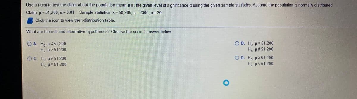 Use a t-test to test the claim about the population mean u at the given level of significance a using the given sample statistics. Assume the population is normally distributed.
Claim: μ- 51200, α= 0.01
Sample statistics: x 50,985, s= 2300, n= 20
Click the icon to view the t-distribution table.
What are the null and alternative hypotheses? Choose the correct answer below
О В. Н. и-51200
O A. H, µ<51,200
H. µ>51,200
O B.
H, p#51,200
O C. H, µ 51,200
H, µ= 51,200
O D. H, p2 51,200
H, p<51,200
