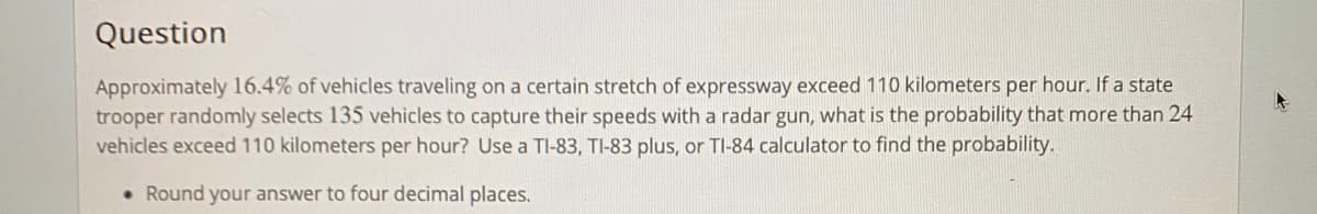 Question
Approximately 16.4% of vehicles traveling on a certain stretch of expressway exceed 110 kilometers per hour. If a state
trooper randomly selects 135 vehicles to capture their speeds with a radar gun, what is the probability that more than 24
vehicles exceed 110 kilometers per hour? Use a TI-83, TI-83 plus, or TI-84 calculator to find the probability.
• Round your answer to four decimal places.
