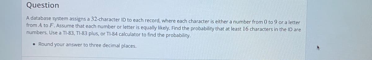 Question
A database system assigns a 32-character ID to each record, where each character is either a number from 0 to 9 or a letter
from A to F.Assume that each number or letter is equally likely. Find the probability that at least 16 characters in the ID are
numbers. Use a TI-83, TI-83 plus, or TI-84 calculator to find the probability.
• Round your answer to three decimal places.
