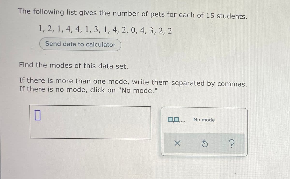 The following list gives the number of pets for each of 15 students.
1, 2, 1, 4, 4, 1, 3, 1, 4, 2, 0, 4, 3, 2, 2
Send data to calculator
Find the modes of this data set.
If there is more than one mode, write them separated by commas.
If there is no mode, click on "No mode."
10,...
No mode
