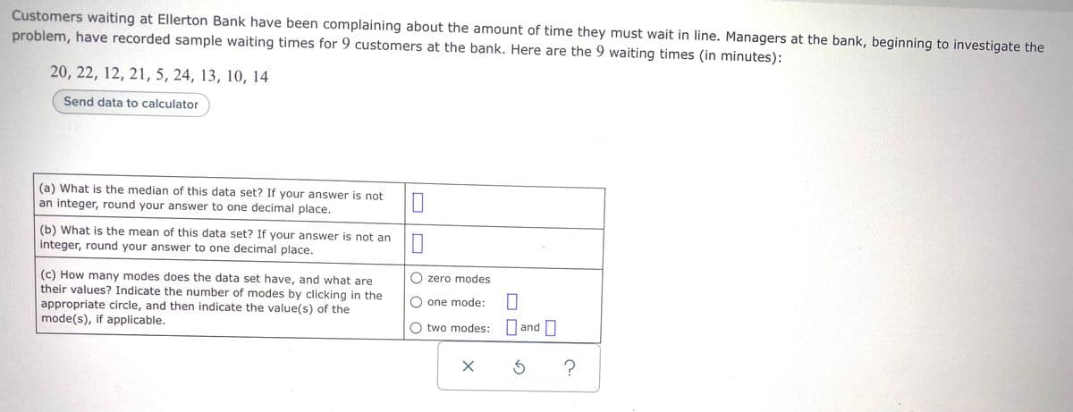 Customers waiting at Ellerton Bank have been complaining about the amount of time they must wait in line. Managers at the bank, beginning to investigate the
problem, have recorded sample waiting times for 9 customers at the bank. Here are the 9 waiting times (in minutes):
20, 22, 12, 21, 5, 24, 13, 10, 14
Send data to calculator
(a) What is the median of this data set? If your answer is not
an integer, round your answer to one decimal place.
(b) What is the mean of this data set? If your answer is not an
integer, round your answer to one decimal place.
O zero modes
(c) How many modes does the data set have, and what are
their values? Indicate the number of modes by clicking in the
O one mode:
appropriate circle, and then indicate the value(s) of the
mode(s), if applicable.
two modes:|and |
