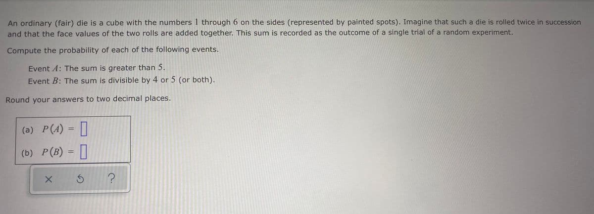 An ordinary (fair) die is a cube with the numbers 1 through 6 on the sides (represented by painted spots). Imagine that such a die is rolled twice in succession
and that the face values of the two rolls are added together. This sum is recorded as the outcome of a single trial of a random experiment.
Compute the probability of each of the following events.
Event A: The sum is greater than 5.
Event B: The sum is divisible by 4 or 5 (or both).
Round your answers to two decimal places.
(a) P(A) = |]
(b) P(B) = ||
