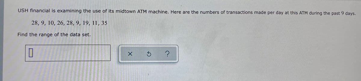 USH financial is examining the use of its midtown ATM machine. Here are the numbers of transactions made per day at this ATM during the past 9 days.
28, 9, 10, 26, 28, 9, 19, 11, 35
Find the range of the data set.
ন
