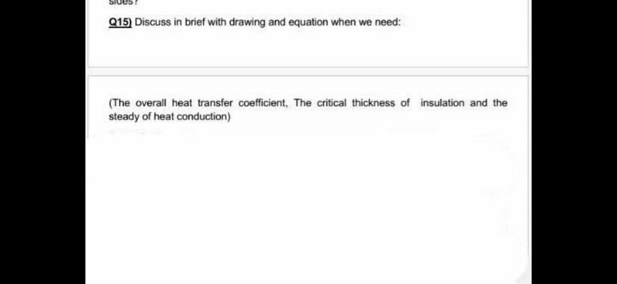 Sides
Q15) Discuss in brief with drawing and equation when we need:
(The overall heat transfer coefficient, The critical thickness of insulation and the
steady of heat conduction)
