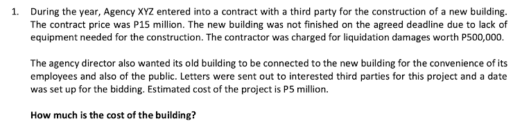 1. During the year, Agency XYZ entered into a contract with a third party for the construction of a new building.
The contract price was P15 million. The new building was not finished on the agreed deadline due to lack of
equipment needed for the construction. The contractor was charged for liquidation damages worth P500,000.
The agency director also wanted its old building to be connected to the new building for the convenience of its
employees and also of the public. Letters were sent out to interested third parties for this project and a date
was set up for the bidding. Estimated cost of the project is P5 million.
How much is the cost of the building?
