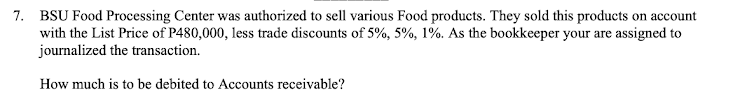 7. BSU Food Processing Center was authorized to sell various Food products. They sold this products on account
with the List Price of P480,000, less trade discounts of 5%, 5%, 1%. As the bookkeeper your are assigned to
journalized the transaction.
How much is to be debited to Accounts receivable?
