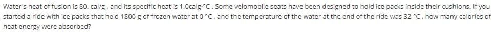 Water's heat of fusion is 80. cal/g, and its specific heat is 1.0calg.°C. Some velomobile seats have been designed to hold ice packs inside their cushions. If you
started a ride with ice packs that held 1800 g of frozen water at 0 °C, and the temperature of the water at the end of the ride was 32 °C, how many calories of
heat energy were absorbed?
